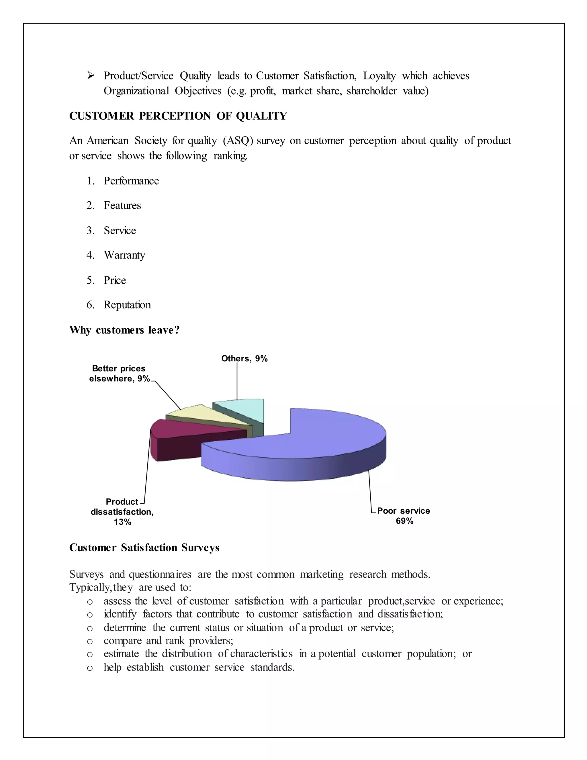  Product/Service Quality leads to Customer Satisfaction, Loyalty which achieves
Organizational Objectives (e.g. profit, market share, shareholder value)
CUSTOMER PERCEPTION OF QUALITY
An American Society for quality (ASQ) survey on customer perception about quality of product
or service shows the following ranking.
1. Performance
2. Features
3. Service
4. Warranty
5. Price
6. Reputation
Why customers leave?
Customer Satisfaction Surveys
Surveys and questionnaires are the most common marketing research methods.
Typically,they are used to:
o assess the level of customer satisfaction with a particular product,service or experience;
o identify factors that contribute to customer satisfaction and dissatisfaction;
o determine the current status or situation of a product or service;
o compare and rank providers;
o estimate the distribution of characteristics in a potential customer population; or
o help establish customer service standards.
Poor service
69%
Product
dissatisfaction,
13%
Better prices
elsewhere, 9%
Others, 9%
 