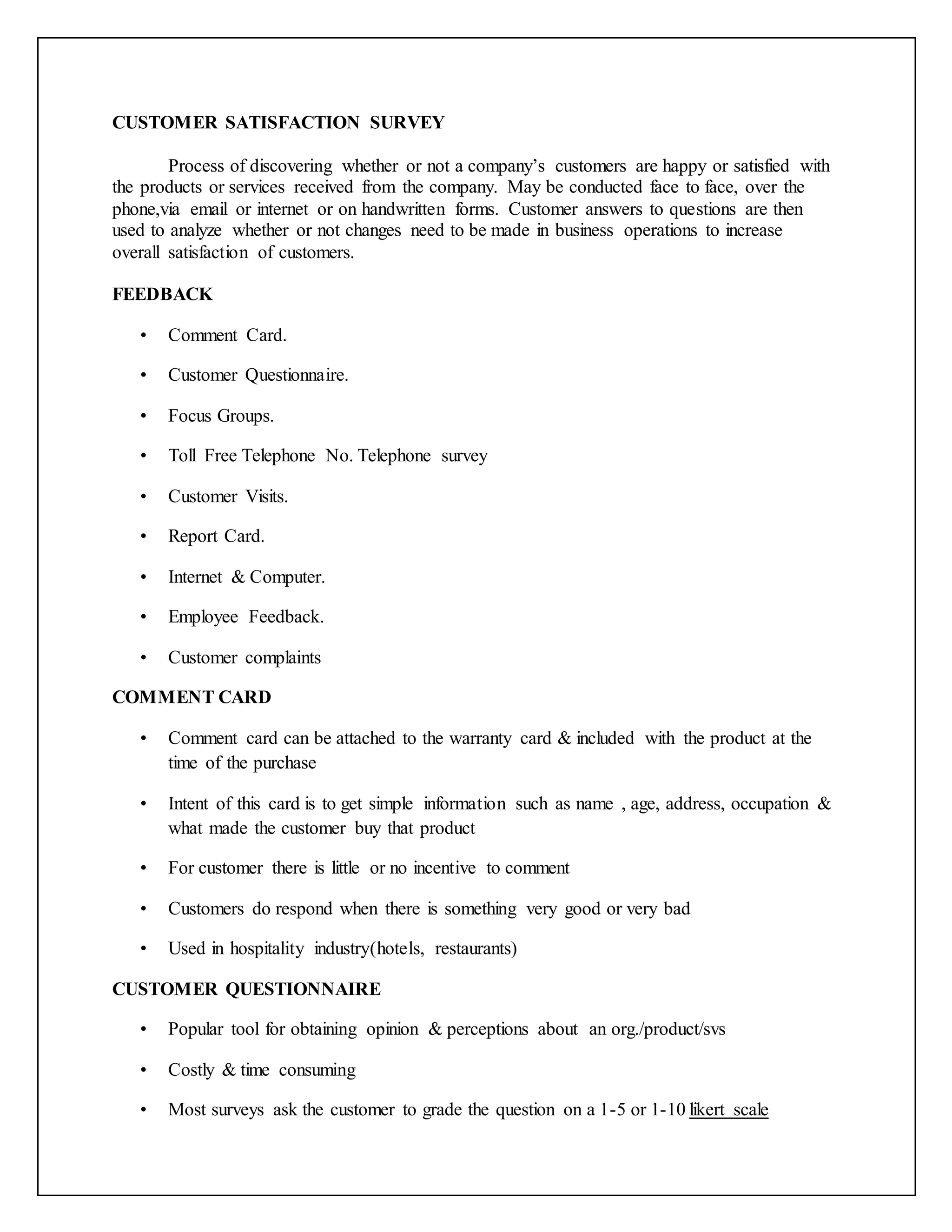 CUSTOMER SATISFACTION SURVEY
Process of discovering whether or not a company’s customers are happy or satisfied with
the products or services received from the company. May be conducted face to face, over the
phone,via email or internet or on handwritten forms. Customer answers to questions are then
used to analyze whether or not changes need to be made in business operations to increase
overall satisfaction of customers.
FEEDBACK
• Comment Card.
• Customer Questionnaire.
• Focus Groups.
• Toll Free Telephone No. Telephone survey
• Customer Visits.
• Report Card.
• Internet & Computer.
• Employee Feedback.
• Customer complaints
COMMENT CARD
• Comment card can be attached to the warranty card & included with the product at the
time of the purchase
• Intent of this card is to get simple information such as name , age, address, occupation &
what made the customer buy that product
• For customer there is little or no incentive to comment
• Customers do respond when there is something very good or very bad
• Used in hospitality industry(hotels, restaurants)
CUSTOMER QUESTIONNAIRE
• Popular tool for obtaining opinion & perceptions about an org./product/svs
• Costly & time consuming
• Most surveys ask the customer to grade the question on a 1-5 or 1-10 likert scale
 