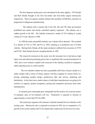 The first Japanese motorcycles were introduced in the early eighties. TVS Suzuki
and Hero Honda brought in the first two-stroke and four-stroke engine motorcycles
respectively. These two players initially started with assembly of CKD Kits, and later on
progressed to indigenous manufacturing.
The industry had a smooth ride in the 50s, 60s and 70s when government
prohibited new entries and strictly controlled capacity expansion. The industry saw a
sudden growth in the 80s. The industry witnessed a steady of 14% leading to a peak
volume of 1.9 mn vehicles in 1990.
In 1990 the entire automobile industry saw a drastic fall in demand. This resulted
in a decline of 15% in 1991 and 8% in 1992, resulting in a production loss of 0.4mn
vehicles. Barring Hero Honda, all the major producers suffered from recession in FY93
and FY94. Hero Honda showed a marginal decline in 1992.
The reason for recession in the sector were the incessant rise in fuel prices, high
input costs and reduced purchasing power due to significant like increased production in
1992, due to new entrants coupled with recession in the industry resulted in companies
either reporting losses or a fall in profits.
The two-wheelers market has had a perceptible shift from a buyers market to a
sellers market with a variety of choice, players will have compete on various fronts viz.
pricing, technology product design, productivity after sale service, marketing and
distribution. In the short term, market shares of individual manufacturers are going to be
sensitive to capacity, product acceptance, pricing and competitive pressures from other
manufacturers.
As incomes grow and people grow and people feel the need to own a private means
of transport, sales of two-wheelers will rise. Penetration is expected to increase to
approximately to more than 25% by 2005.
The motorcycle segment will continue to lead the demand for two-wheelers in the
coming years. Motorcycle sale is expected to increase by 20% yoy as compared to 1%
growth in the scooter market and 3% by moped sales respectively for the next two years.
15
 