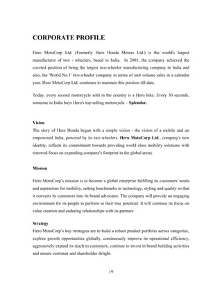CORPORATE PROFILE
Hero MotoCorp Ltd. (Formerly Hero Honda Motors Ltd.) is the world's largest
manufacturer of two - wheelers, based in India. In 2001, the company achieved the
coveted position of being the largest two-wheeler manufacturing company in India and
also, the 'World No.1' two-wheeler company in terms of unit volume sales in a calendar
year. Hero MotoCorp Ltd. continues to maintain this position till date.
Today, every second motorcycle sold in the country is a Hero bike. Every 30 seconds,
someone in India buys Hero's top-selling motorcycle – Splendor.
Vision
The story of Hero Honda began with a simple vision - the vision of a mobile and an
empowered India, powered by its two wheelers. Hero MotoCorp Ltd., company's new
identity, reflects its commitment towards providing world class mobility solutions with
renewed focus on expanding company's footprint in the global arena.
Mission
Hero MotoCorp’s mission is to become a global enterprise fulfilling its customers' needs
and aspirations for mobility, setting benchmarks in technology, styling and quality so that
it converts its customers into its brand advocates. The company will provide an engaging
environment for its people to perform to their true potential. It will continue its focus on
value creation and enduring relationships with its partners
Strategy
Hero MotoCorp’s key strategies are to build a robust product portfolio across categories,
explore growth opportunities globally, continuously improve its operational efficiency,
aggressively expand its reach to customers, continue to invest in brand building activities
and ensure customer and shareholder delight.
19
 