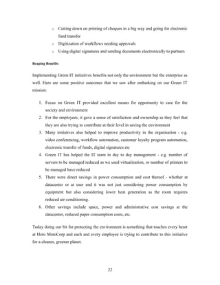 o Cutting down on printing of cheques in a big way and going for electronic
fund transfer
o Digitization of workflows needing approvals
o Using digital signatures and sending documents electronically to partners
Reaping Benefits
Implementing Green IT initiatives benefits not only the environment but the enterprise as
well. Here are some positive outcomes that we saw after embarking on our Green IT
mission:
1. Focus on Green IT provided excellent means for opportunity to care for the
society and environment
2. For the employees, it gave a sense of satisfaction and ownership as they feel that
they are also trying to contribute at their level in saving the environment
3. Many initiatives also helped to improve productivity in the organisation - e.g.
video conferencing, workflow automation, customer loyalty program automation,
electronic transfer of funds, digital signatures etc
4. Green IT has helped the IT team in day to day management - e.g. number of
servers to be managed reduced as we used virtualization, or number of printers to
be managed have reduced
5. There were direct savings in power consumption and cost thereof - whether at
datacenter or at user end it was not just considering power consumption by
equipment but also considering lower heat generation as the room requires
reduced air-conditioning.
6. Other savings include space, power and administrative cost savings at the
datacenter, reduced paper consumption costs, etc.
Today doing our bit for protecting the environment is something that touches every heart
at Hero MotoCorp and each and every employee is trying to contribute to this initiative
for a cleaner, greener planet.
22
 