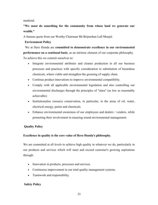 mankind.
"We must do something for the community from whose land we generate our
wealth."
A famous quote from our Worthy Chairman Mr.Brijmohan Lall Munjal.
Environment Policy
We at Hero Honda are committed to demonstrate excellence in our environmental
performance on a continual basis, as an intrinsic element of our corporate philosophy.
To achieve this we commit ourselves to:
• Integrate environmental attributes and cleaner production in all our business
processes and practices with specific consideration to substitution of hazardous
chemicals, where viable and strengthen the greening of supply chain.
• Continue product innovations to improve environmental compatibility.
• Comply with all applicable environmental legislation and also controlling our
environmental discharges through the principles of "alara" (as low as reasonably
achievable).
• Institutionalise resource conservation, in particular, in the areas of oil, water,
electrical energy, paints and chemicals.
• Enhance environmental awareness of our employees and dealers / vendors, while
promoting their involvement in ensuring sound environmental management.
Quality Policy
Excellence in quality is the core value of Hero Honda's philosophy.
We are committed at all levels to achieve high quality in whatever we do, particularly in
our products and services which will meet and exceed customer's growing aspirations
through:
• Innovation in products, processes and services.
• Continuous improvement in our total quality management systems.
• Teamwork and responsibility.
Safety Policy
33
 