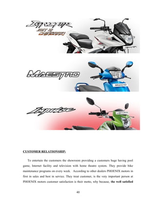 CUSTOMER RELATIONSHIP:
To entertain the customers the showroom providing a customers huge having pool
game, Internet facility and television with home theatre system. They provide bike
maintenance programs on every week. According to other dealers PHOENIX motors in
first in sales and best in service. They treat customer, is the very important person at
PHOENIX motors customer satisfaction is their motto, why because, the well satisfied
40
 