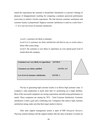 match the expectations the customer is dissatisfied. Satisfaction is a person’s feelings of
pleasure of disappointment resulting for comparing a products perceived performance
(out-come) in relation t his/her expectation. The link between customer satisfaction and
customer loyalty is proportional. Suppose customer satisfaction is rated on a scale from 1
– 5. At a very low levels of customer satisfaction.
.Level-1, customers are likely to abandon.
Level-2 to 4, customers are fairly satisfied but still find tit easy to switch when a
better offer comes along.
Level-5, the customer is very likely to repurchase an even spread good word of
mouth about the company.
Customers are very likely to repurchase LEVEL5
Customers are fairly satisfied LEVEL 2-4
Low level of customer satisfaction LEVEL 1
The key to generating high customer loyalty is to deliver high customer value. A
company’s value proposition is much more than it’s positioning on a single attribute.
Most of the successful companies are raising expectations and delivering performances to
match. These companies are aiming for TCS – Total Customer Satisfaction. Customer
satisfaction is both a goal and a marketing tool. Companies that achieve high customer
satisfaction ratings make sure that their target market is known.
After sales support management system is apart of ERP Enterprise Resource
Planning solution dealing with the support module after the sales of product. It creates an
44
 