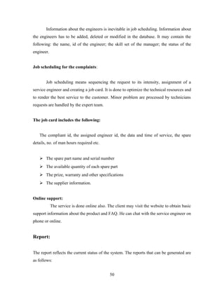 Information about the engineers is inevitable in job scheduling. Information about
the engineers has to be added, deleted or modified in the database. It may contain the
following: the name, id of the engineer; the skill set of the manager; the status of the
engineer.
Job scheduling for the complaints:
Job scheduling means sequencing the request to its intensity, assignment of a
service engineer and creating a job card. It is done to optimize the technical resources and
to render the best service to the customer. Minor problem are processed by technicians
requests are handled by the expert team.
The job card includes the following:
The compliant id, the assigned engineer id, the data and time of service, the spare
details, no. of man hours required etc.
 The spare part name and serial number
 The available quantity of each spare part
 The prize, warranty and other specifications
 The supplier information.
Online support:
The service is done online also. The client may visit the website to obtain basic
support information about the product and FAQ. He can chat with the service engineer on
phone or online.
Report:
The report reflects the current status of the system. The reports that can be generated are
as follows:
50
 