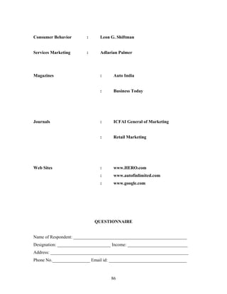 Consumer Behavior : Leon G. Shiftman
Services Marketing : Adlarian Palmer
Magazines : Auto India
: Business Today
Journals : ICFAI General of Marketing
: Retail Marketing
Web Sites : www.HERO.com
: www.autofinlimited.com
: www.google.com
QUESTIONNAIRE
Name of Respondent: ___________________________________________________
Designation: ________________________ Income: ___________________________
Address: ______________________________________________________________
Phone No._________________ Email id: ___________________________________
86
 