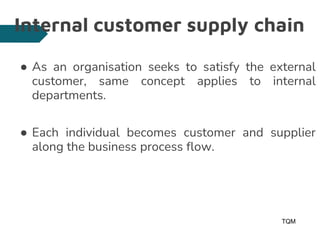 Internal customer supply chain
● As an organisation seeks to satisfy the external
customer, same concept applies to internal
departments.
● Each individual becomes customer and supplier
along the business process flow.
TQM
11
 