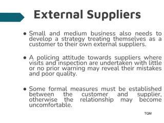 External Suppliers
● Small and medium business also needs to
develop a strategy treating themselves as a
customer to their own external suppliers.
● A policing attitude towards suppliers where
visits and inspection are undertaken with little
or no prior warning may reveal their mistakes
and poor quality.
● Some formal measures must be established
between the customer and supplier,
otherwise the relationship may become
uncomfortable.
TQM
13
 