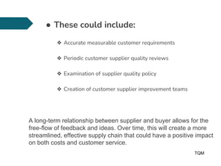 ● These could include:
❖ Accurate measurable customer requirements
❖ Periodic customer supplier quality reviews
❖ Examination of supplier quality policy
❖ Creation of customer supplier improvement teams
TQM
14
A long-term relationship between supplier and buyer allows for the
free-flow of feedback and ideas. Over time, this will create a more
streamlined, effective supply chain that could have a positive impact
on both costs and customer service.
 