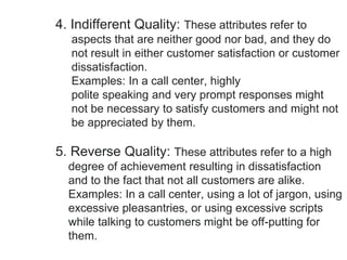 4. Indifferent Quality: These attributes refer to
aspects that are neither good nor bad, and they do
not result in either customer satisfaction or customer
dissatisfaction.
Examples: In a call center, highly
polite speaking and very prompt responses might
not be necessary to satisfy customers and might not
be appreciated by them.
5. Reverse Quality: These attributes refer to a high
degree of achievement resulting in dissatisfaction
and to the fact that not all customers are alike.
Examples: In a call center, using a lot of jargon, using
excessive pleasantries, or using excessive scripts
while talking to customers might be off-putting for
them.
 