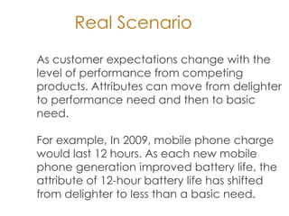 As customer expectations change with the
level of performance from competing
products. Attributes can move from delighter
to performance need and then to basic
need.
For example, In 2009, mobile phone charge
would last 12 hours. As each new mobile
phone generation improved battery life, the
attribute of 12-hour battery life has shifted
from delighter to less than a basic need.
Real Scenario
 