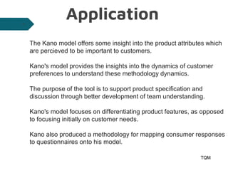 Application
TQM
26
The Kano model offers some insight into the product attributes which
are percieved to be important to customers.
Kano's model provides the insights into the dynamics of customer
preferences to understand these methodology dynamics.
The purpose of the tool is to support product specification and
discussion through better development of team understanding.
Kano's model focuses on differentiating product features, as opposed
to focusing initially on customer needs.
Kano also produced a methodology for mapping consumer responses
to questionnaires onto his model.
 