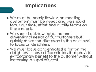 Implications
● We must be nearly flawless on meeting
customers' must-be needs and we should
focus our time, effort and quality teams on
these needs.
● We should acknowledge the one-
dimensional needs of our customers but
quickly move the discussion to the next level
to focus on delighters.
● We must focus concentrated effort on the
delighters -- those differentiators that provide
extraordinary benefit to the customer without
increasing a supplier's cost.
TQM
27
 