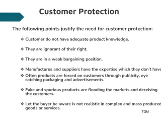 Customer Protection
The following points justify the need for customer protection:
❖ Customer do not have adequate product knowledge.
❖ They are ignorant of their right.
❖ They are in a weak bargaining position.
❖ Manufactures and suppliers have the expertise which they don’t have
❖ Often products are forced on customers through publicity, eye
catching packaging and advertisements.
❖ Fake and spurious products are flooding the markets and deceiving
the customers.
❖ Let the buyer be aware is not realistic in complex and mass produced
goods or services.
TQM
28
 