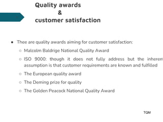 Quality awards
&
customer satisfaction
● Thee are quality awards aiming for customer satisfaction:
○ Malcolm Baldrige National Quality Award
○ ISO 9000: though it does not fully address but the inherent
assumption is that customer requirements are known and fulfilled
○ The European quality award
○ The Deming prize for quality
○ The Golden Peacock National Quality Award
TQM
29
 