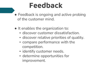 Feedback
● Feedback is ongoing and active probing
of the customer mind.
● It enables the organization to:
▪ discover customer dissatisfaction.
▪ discover relative priorities of quality.
▪ compare performance with the
competition.
▪ identify customer needs.
▪ determine opportunities for
improvement.
 