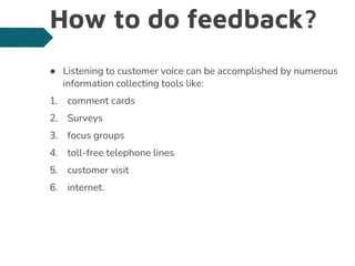 How to do feedback?
● Listening to customer voice can be accomplished by numerous
information collecting tools like:
1. comment cards
2. Surveys
3. focus groups
4. toll-free telephone lines
5. customer visit
6. internet.
 