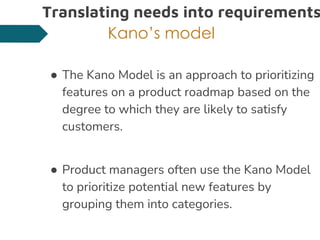 Translating needs into requirements
Kano’s model
● The Kano Model is an approach to prioritizing
features on a product roadmap based on the
degree to which they are likely to satisfy
customers.
● Product managers often use the Kano Model
to prioritize potential new features by
grouping them into categories.
 
