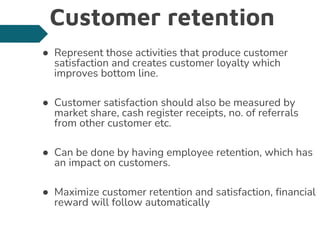 Customer retention
● Represent those activities that produce customer
satisfaction and creates customer loyalty which
improves bottom line.
● Customer satisfaction should also be measured by
market share, cash register receipts, no. of referrals
from other customer etc.
● Can be done by having employee retention, which has
an impact on customers.
● Maximize customer retention and satisfaction, financial
reward will follow automatically
 