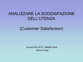 ANALIZZARE LA SODDISFAZIONE
DELL’UTENZA
(Customer Satisfaction)
Journal Club 2015 - Malattie Rare
Bianchi Katja
 