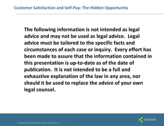 Customer Satisfaction and Self-Pay: The Hidden Opportunity



        The following information is not intended as legal
        advice and may not be used as legal advice. Legal
        advice must be tailored to the specific facts and
        circumstances of each case or inquiry. Every effort has
        been made to assure that the information contained in
        this presentation is up-to-date as of the date of
        publication. It is not intended to be a full and
        exhaustive explanation of the law in any area, nor
        should it be used to replace the advice of your own
        legal counsel.




 Proprietary and Confidential ©2011 Connance, Inc.
 
