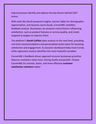 help businesses identify and address the key drivers behind CSAT
scores.
With tools like GenAI-powered insights, banner tables for demographic
segmentation, and dynamic word clouds, ConvertML simplifies
feedback analysis. Businesses can pinpoint critical factors influencing
satisfaction, such as product features or service quality, and create
targeted strategies to improve them.
The platform’s GenAI CoPilot takes analysis to the next level, providing
real-time recommendations and personalized action plans for boosting
satisfaction and engagement. Its dynamic dashboard helps track trends,
while regression analysis identifies the most impactful variables.
ConvertML’s feedback-driven approach ensures businesses prioritize
features customers value most, driving loyalty and growth. Choose
ConvertML for smarter, faster, and more effective customer
satisfaction solutions today!
 