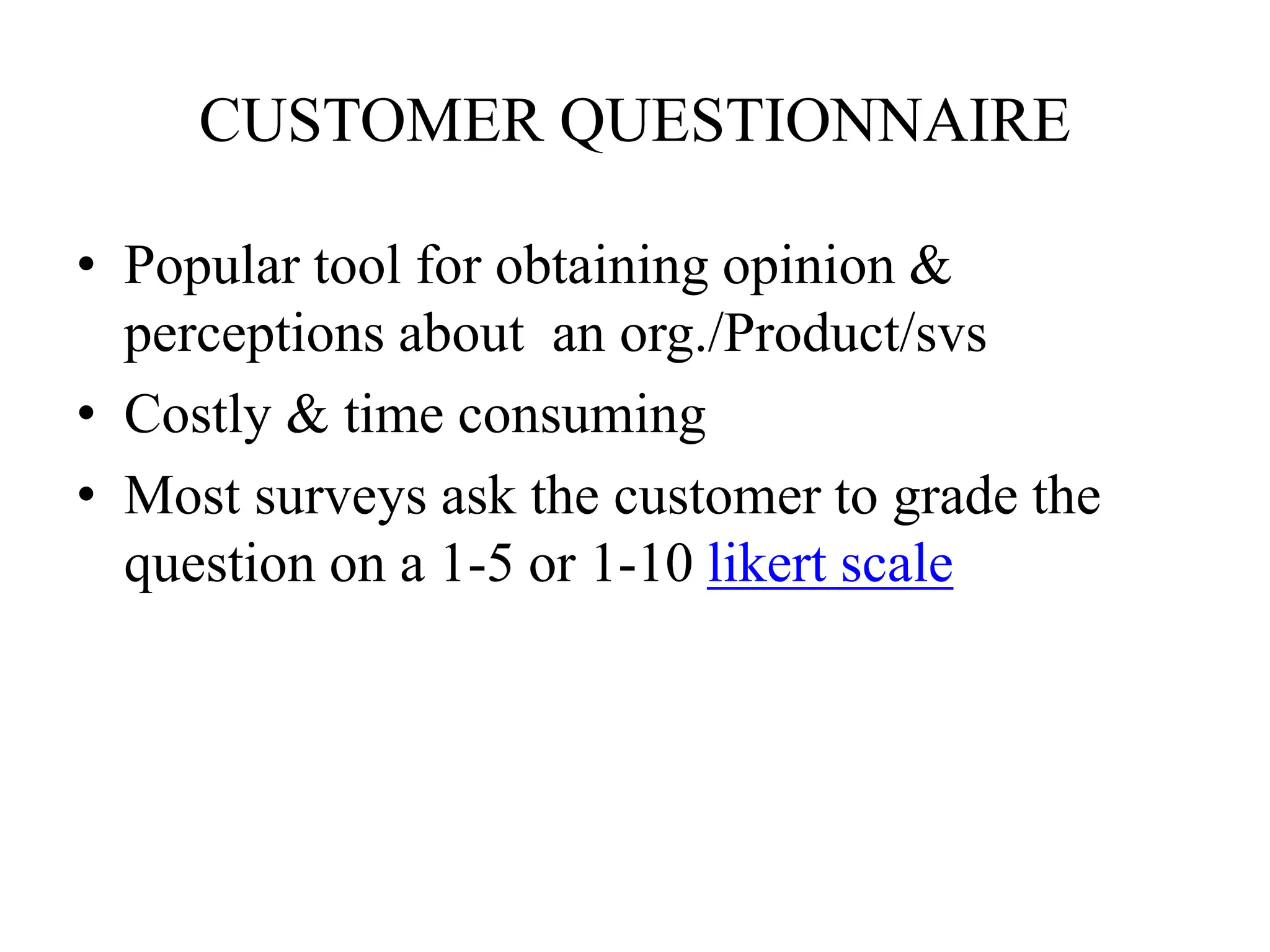 CUSTOMER QUESTIONNAIRE
• Popular tool for obtaining opinion &
perceptions about an org./Product/svs
• Costly & time consuming
• Most surveys ask the customer to grade the
question on a 1-5 or 1-10 likert scale
 