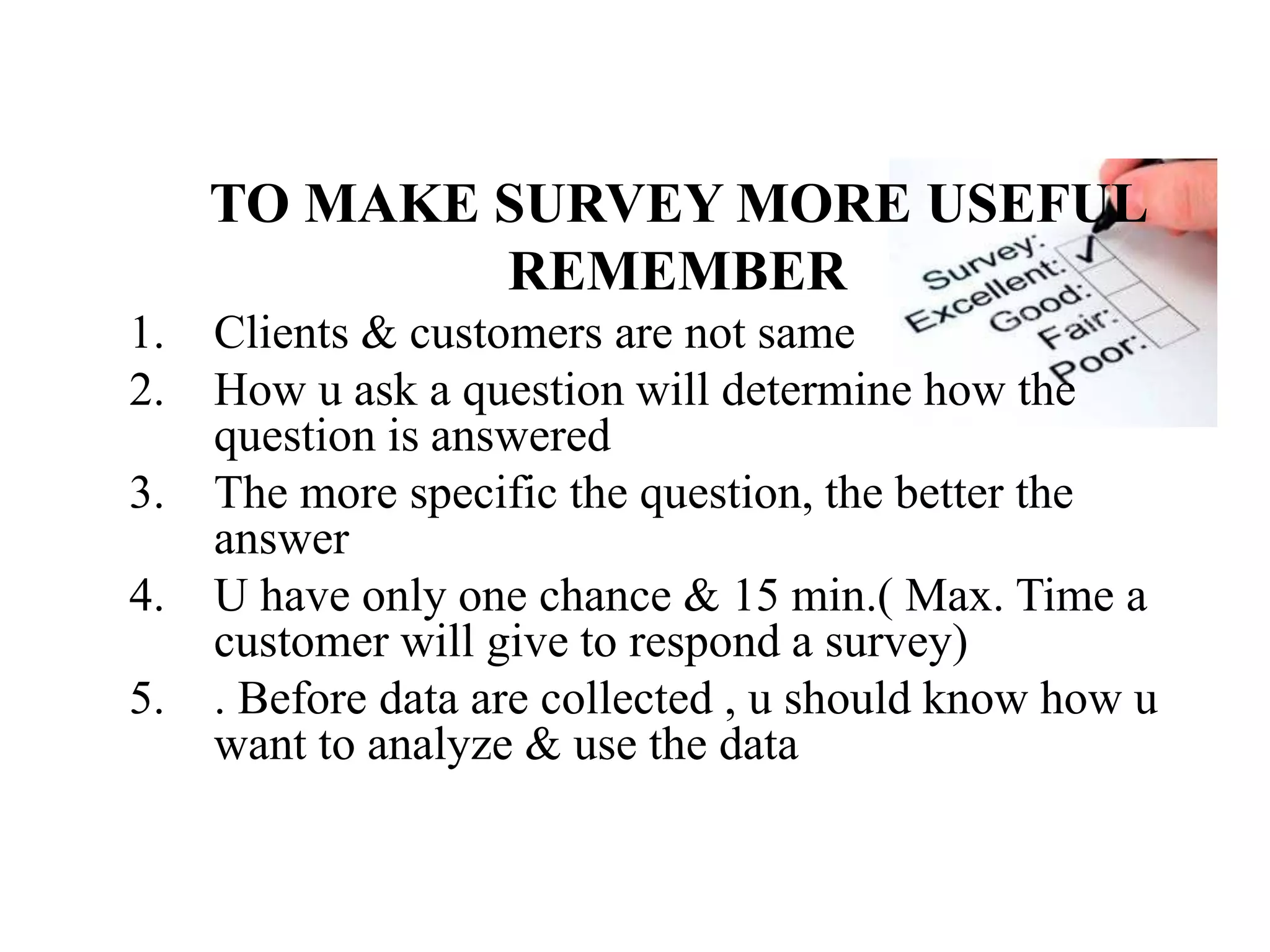 TO MAKE SURVEY MORE USEFUL
REMEMBER
1. Clients & customers are not same
2. How u ask a question will determine how the
question is answered
3. The more specific the question, the better the
answer
4. U have only one chance & 15 min.( Max. Time a
customer will give to respond a survey)
5. . Before data are collected , u should know how u
want to analyze & use the data
 