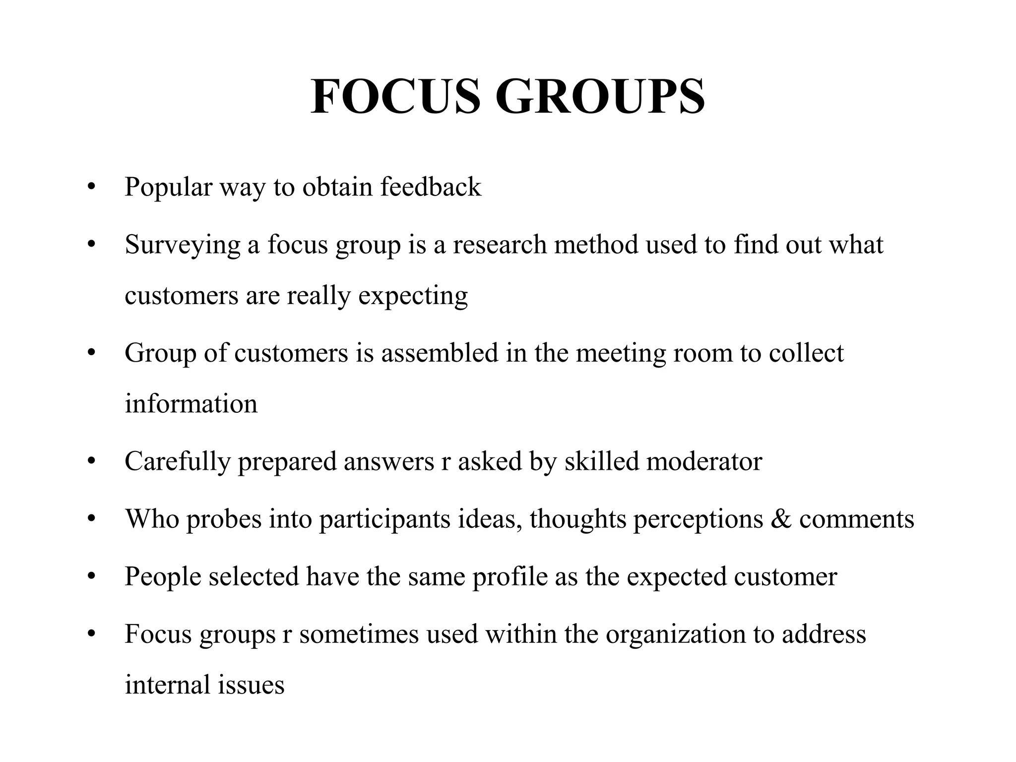 FOCUS GROUPS
• Popular way to obtain feedback
• Surveying a focus group is a research method used to find out what
customers are really expecting
• Group of customers is assembled in the meeting room to collect
information
• Carefully prepared answers r asked by skilled moderator
• Who probes into participants ideas, thoughts perceptions & comments
• People selected have the same profile as the expected customer
• Focus groups r sometimes used within the organization to address
internal issues
 