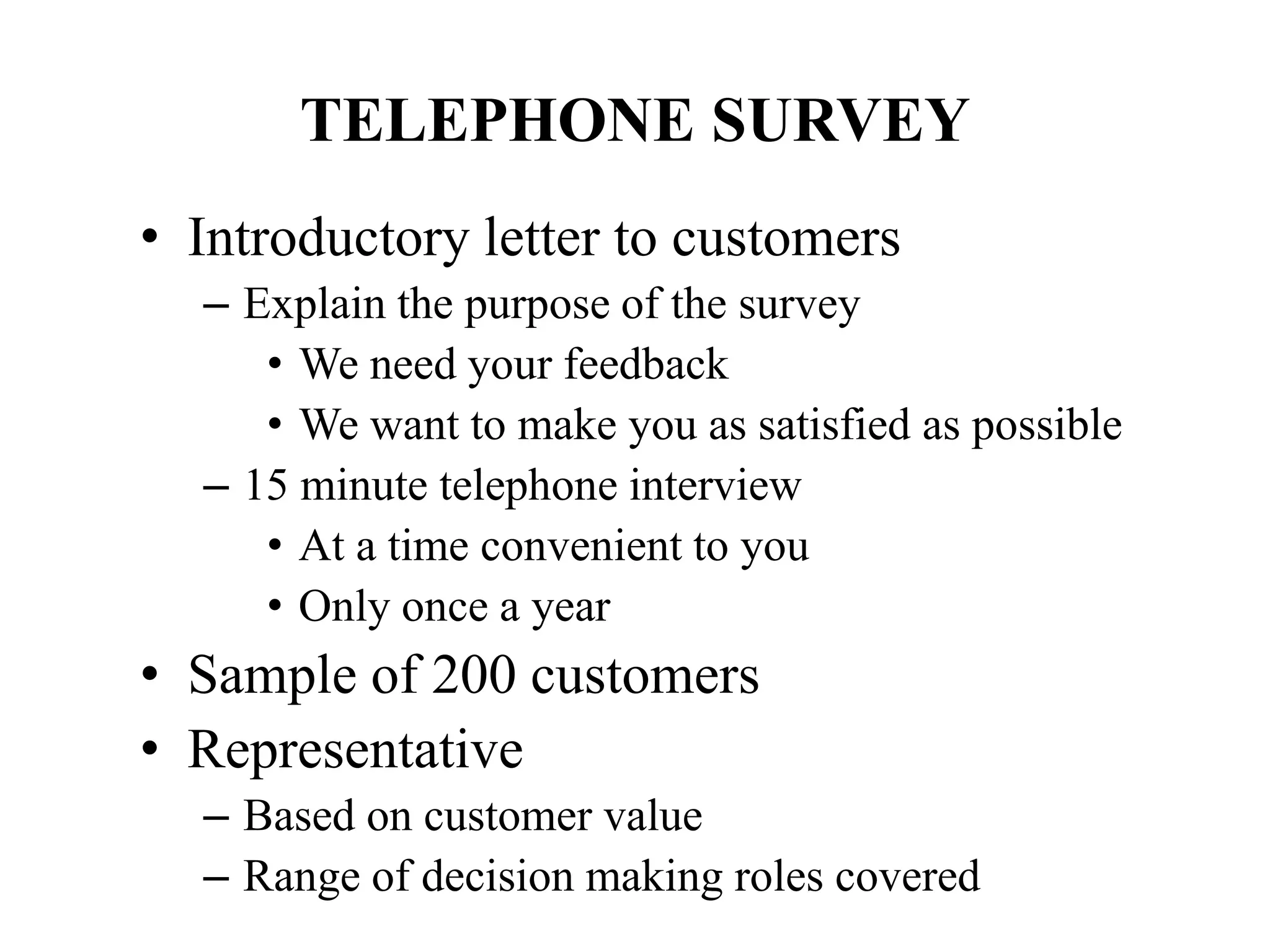 TELEPHONE SURVEY
• Introductory letter to customers
– Explain the purpose of the survey
• We need your feedback
• We want to make you as satisfied as possible
– 15 minute telephone interview
• At a time convenient to you
• Only once a year
• Sample of 200 customers
• Representative
– Based on customer value
– Range of decision making roles covered
 