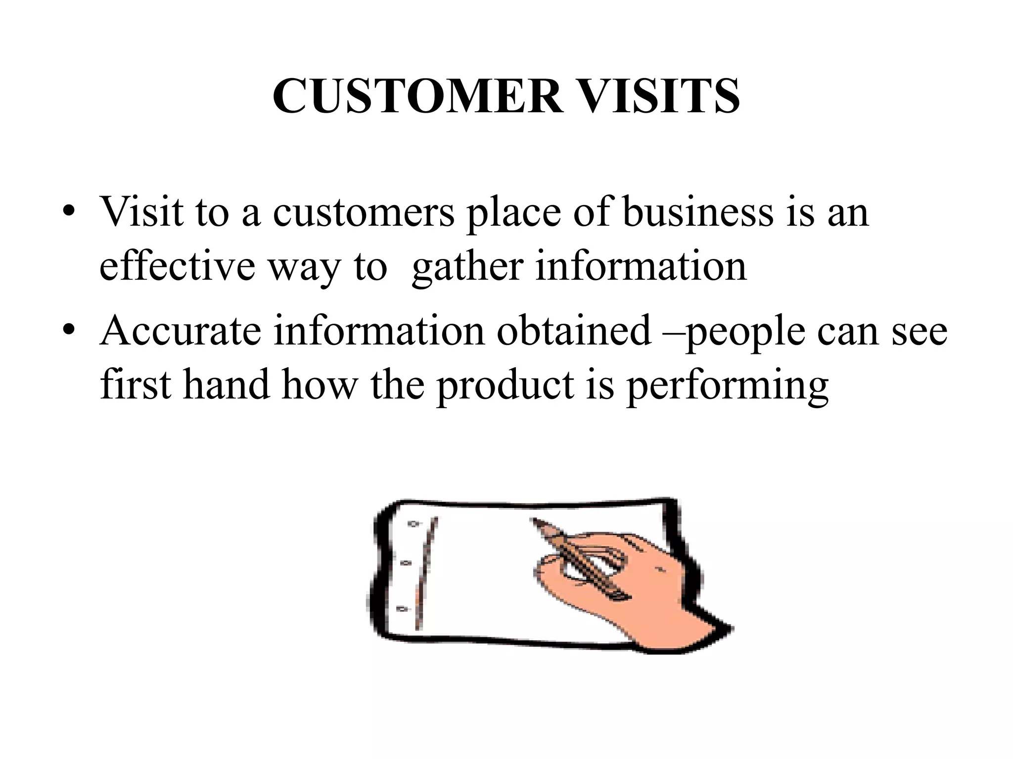 CUSTOMER VISITS
• Visit to a customers place of business is an
effective way to gather information
• Accurate information obtained –people can see
first hand how the product is performing
 