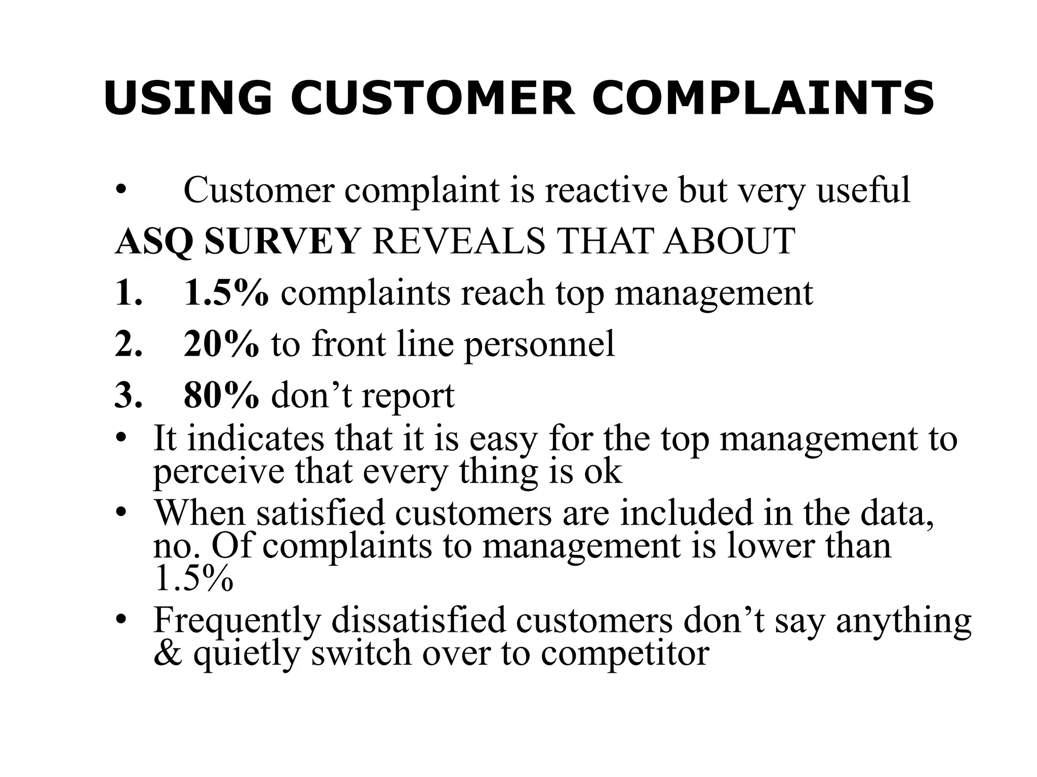 USING CUSTOMER COMPLAINTS
• Customer complaint is reactive but very useful
ASQ SURVEY REVEALS THAT ABOUT
1. 1.5% complaints reach top management
2. 20% to front line personnel
3. 80% don’t report
• It indicates that it is easy for the top management to
perceive that every thing is ok
• When satisfied customers are included in the data,
no. Of complaints to management is lower than
1.5%
• Frequently dissatisfied customers don’t say anything
& quietly switch over to competitor
 