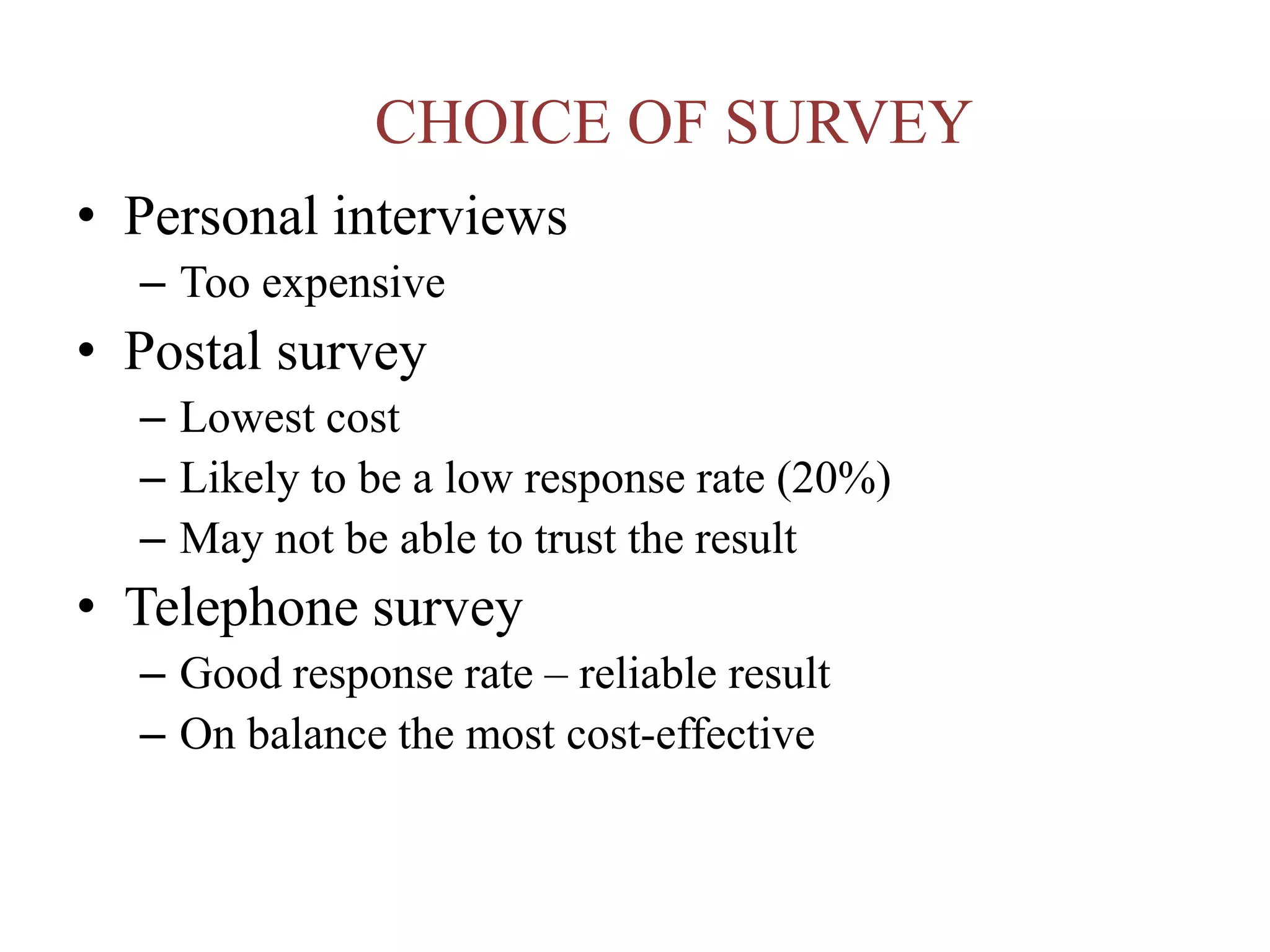 CHOICE OF SURVEY
• Personal interviews
– Too expensive
• Postal survey
– Lowest cost
– Likely to be a low response rate (20%)
– May not be able to trust the result
• Telephone survey
– Good response rate – reliable result
– On balance the most cost-effective
 