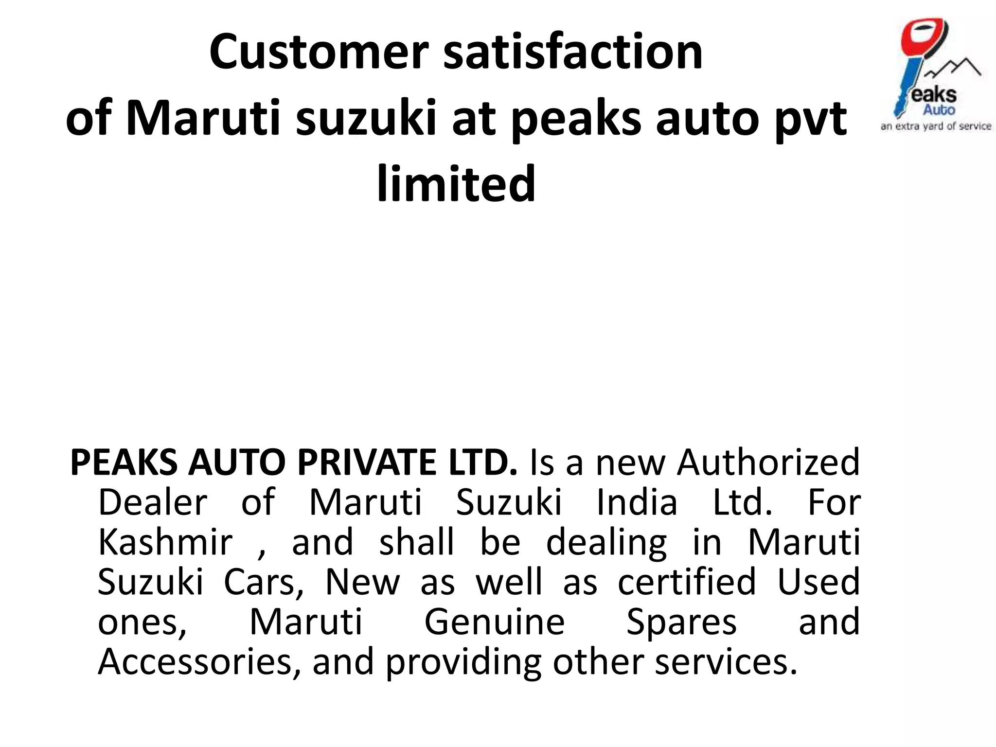 Customer satisfaction
of Maruti suzuki at peaks auto pvt
limited
PEAKS AUTO PRIVATE LTD. Is a new Authorized
Dealer of Maruti Suzuki India Ltd. For
Kashmir , and shall be dealing in Maruti
Suzuki Cars, New as well as certified Used
ones, Maruti Genuine Spares and
Accessories, and providing other services.
 