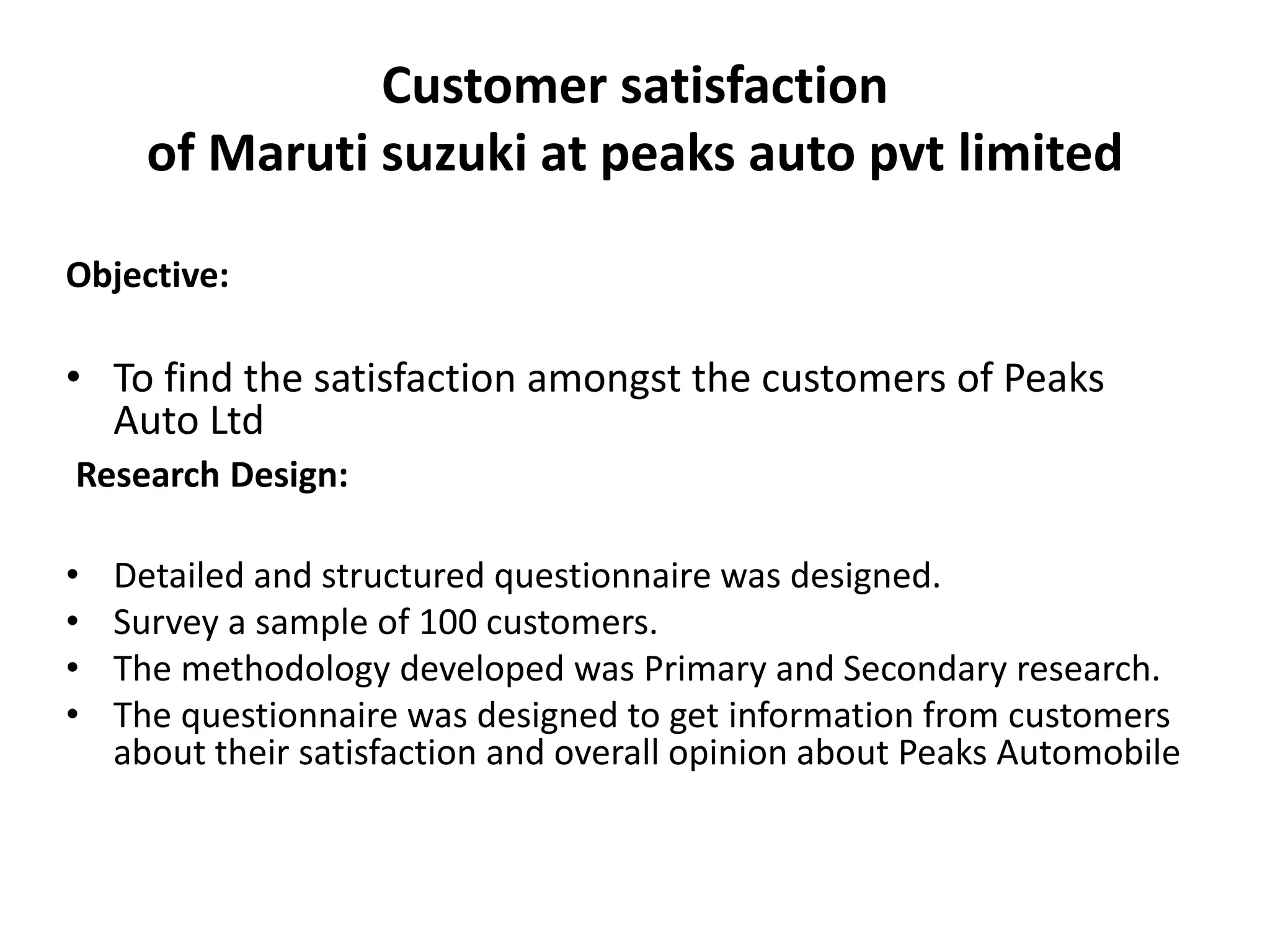 Customer satisfaction
of Maruti suzuki at peaks auto pvt limited
Objective:
• To find the satisfaction amongst the customers of Peaks
Auto Ltd
Research Design:
• Detailed and structured questionnaire was designed.
• Survey a sample of 100 customers.
• The methodology developed was Primary and Secondary research.
• The questionnaire was designed to get information from customers
about their satisfaction and overall opinion about Peaks Automobile
 