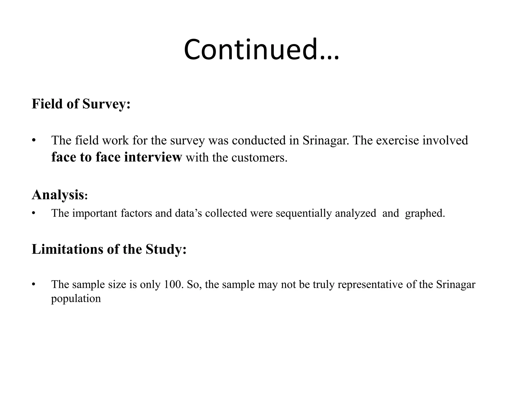Continued…
Field of Survey:
• The field work for the survey was conducted in Srinagar. The exercise involved
face to face interview with the customers.
Analysis:
• The important factors and data’s collected were sequentially analyzed and graphed.
Limitations of the Study:
• The sample size is only 100. So, the sample may not be truly representative of the Srinagar
population
 
