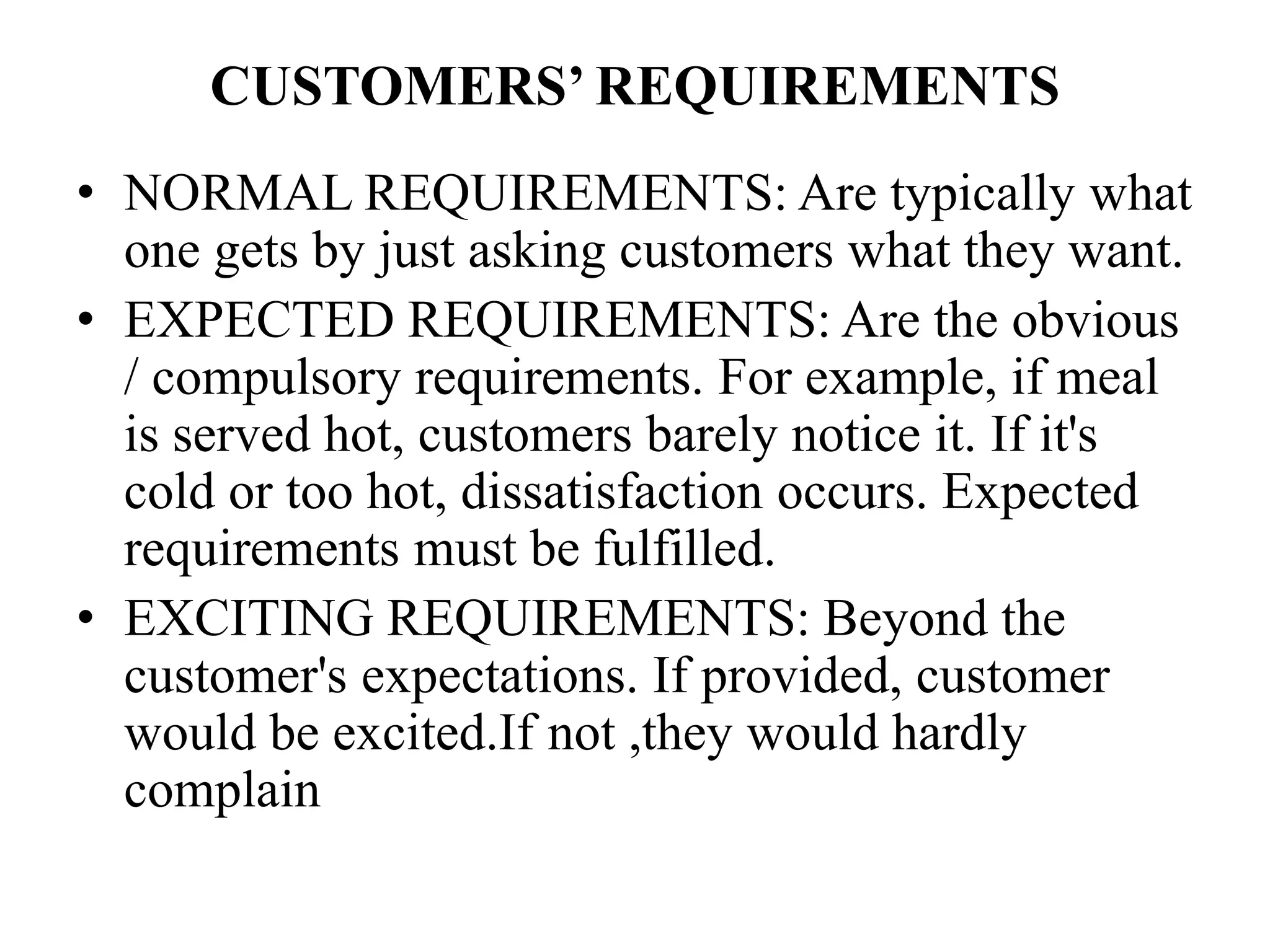 CUSTOMERS’ REQUIREMENTS
• NORMAL REQUIREMENTS: Are typically what
one gets by just asking customers what they want.
• EXPECTED REQUIREMENTS: Are the obvious
/ compulsory requirements. For example, if meal
is served hot, customers barely notice it. If it's
cold or too hot, dissatisfaction occurs. Expected
requirements must be fulfilled.
• EXCITING REQUIREMENTS: Beyond the
customer's expectations. If provided, customer
would be excited.If not ,they would hardly
complain
 