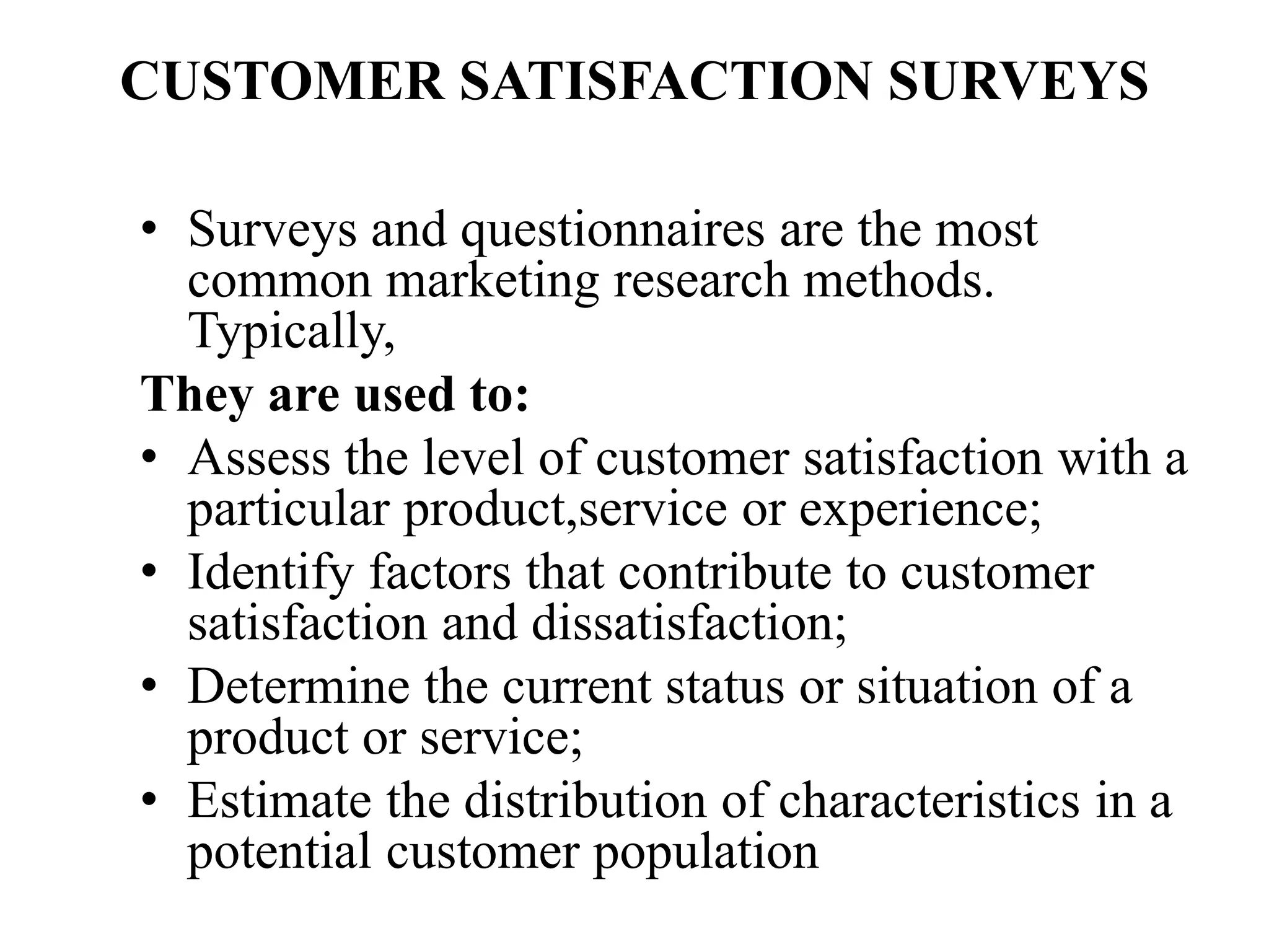 CUSTOMER SATISFACTION SURVEYS
• Surveys and questionnaires are the most
common marketing research methods.
Typically,
They are used to:
• Assess the level of customer satisfaction with a
particular product,service or experience;
• Identify factors that contribute to customer
satisfaction and dissatisfaction;
• Determine the current status or situation of a
product or service;
• Estimate the distribution of characteristics in a
potential customer population
 