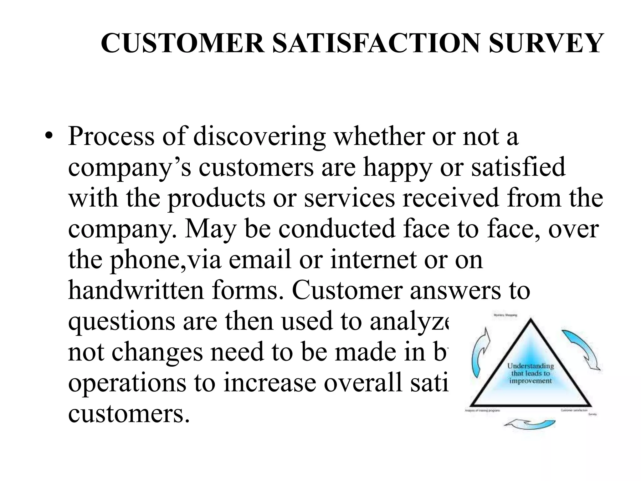 CUSTOMER SATISFACTION SURVEY
• Process of discovering whether or not a
company’s customers are happy or satisfied
with the products or services received from the
company. May be conducted face to face, over
the phone,via email or internet or on
handwritten forms. Customer answers to
questions are then used to analyze whether or
not changes need to be made in business
operations to increase overall satisfaction of
customers.
 