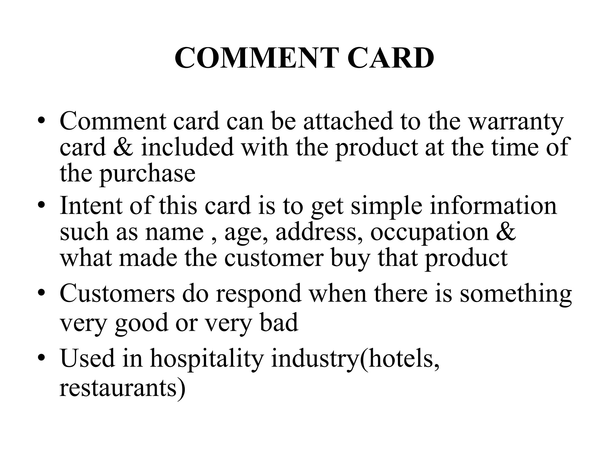 COMMENT CARD
• Comment card can be attached to the warranty
card & included with the product at the time of
the purchase
• Intent of this card is to get simple information
such as name , age, address, occupation &
what made the customer buy that product
• Customers do respond when there is something
very good or very bad
• Used in hospitality industry(hotels,
restaurants)
 