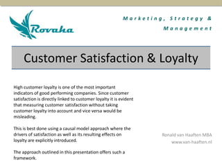 M a r k e t i n g , S t r a t e g y &
M a n a g e m e n t
Ronald van Haaften MBA
www.van-haaften.nl
High customer loyalty is one of the most important
indicators of good performing companies. Since customer
satisfaction is directly linked to customer loyalty it is evident
that measuring customer satisfaction without taking
customer loyalty into account and vice versa would be
misleading.
This is best done using a causal model approach where the
drivers of satisfaction as well as its resulting effects on
loyalty are explicitly introduced.
The approach outlined in this presentation offers such a
framework.
Customer Satisfaction & Loyalty
 