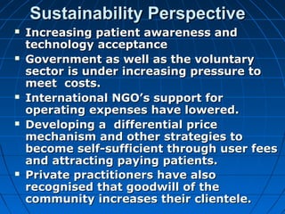 Sustainability PerspectiveSustainability Perspective
 Increasing patient awareness andIncreasing patient awareness and
technology acceptancetechnology acceptance
 Government as well as the voluntaryGovernment as well as the voluntary
sector is under increasing pressure tosector is under increasing pressure to
meet costs.meet costs.
 International NGO’s support forInternational NGO’s support for
operating expenses have lowered.operating expenses have lowered.
 Developing a differential priceDeveloping a differential price
mechanism and other strategies tomechanism and other strategies to
become self-sufficient through user feesbecome self-sufficient through user fees
and attracting paying patients.and attracting paying patients.
 Private practitioners have alsoPrivate practitioners have also
recognised that goodwill of therecognised that goodwill of the
community increases their clientele.community increases their clientele.
 