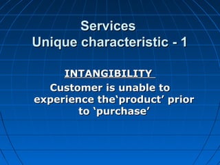 ServicesServices
Unique characteristic - 1Unique characteristic - 1
INTANGIBILITYINTANGIBILITY
Customer is unable toCustomer is unable to
experience the‘product’ priorexperience the‘product’ prior
to ‘purchase’to ‘purchase’
 