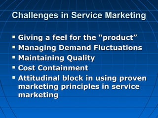 Challenges in Service MarketingChallenges in Service Marketing
 Giving a feel for the “product”Giving a feel for the “product”
 Managing Demand FluctuationsManaging Demand Fluctuations
 Maintaining QualityMaintaining Quality
 Cost ContainmentCost Containment
 Attitudinal block in using provenAttitudinal block in using proven
marketing principles in servicemarketing principles in service
marketingmarketing
 
