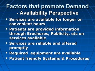 Factors that promote DemandFactors that promote Demand
- Availability Perspective- Availability Perspective
 Services are available for longer orServices are available for longer or
convenient hoursconvenient hours
 Patients are provided informationPatients are provided information
through Brochures, Publicity, etc onthrough Brochures, Publicity, etc on
services availableservices available
 Services are reliable and offeredServices are reliable and offered
promptlypromptly
 Required equipment are availableRequired equipment are available
 Patient friendly Systems & ProceduresPatient friendly Systems & Procedures
 