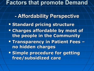 Factors that promote DemandFactors that promote Demand
- Affordability Perspective- Affordability Perspective
 Standard pricing structureStandard pricing structure
 Charges affordable by most ofCharges affordable by most of
the people in the Communitythe people in the Community
 Transparency in Patient Fees –Transparency in Patient Fees –
no hidden chargesno hidden charges
 Simple procedure for gettingSimple procedure for getting
free/subsidized carefree/subsidized care
 