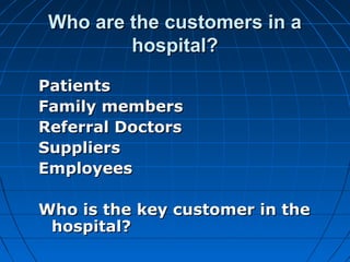 Who are the customers in aWho are the customers in a
hospital?hospital?
PatientsPatients
Family membersFamily members
Referral DoctorsReferral Doctors
SuppliersSuppliers
EmployeesEmployees
Who is the key customer in theWho is the key customer in the
hospital?hospital?
 