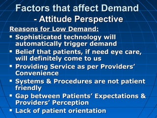 Factors that affect DemandFactors that affect Demand
- Attitude Perspective- Attitude Perspective
Reasons for Low Demand:Reasons for Low Demand:
 Sophisticated technology willSophisticated technology will
automatically trigger demandautomatically trigger demand
 Belief that patients, if need eye care,Belief that patients, if need eye care,
will definitely come to uswill definitely come to us
 Providing Service as per Providers’Providing Service as per Providers’
ConvenienceConvenience
 Systems & Procedures are not patientSystems & Procedures are not patient
friendlyfriendly
 Gap between Patients’ Expectations &Gap between Patients’ Expectations &
Providers’ PerceptionProviders’ Perception
 Lack of patient orientationLack of patient orientation
 