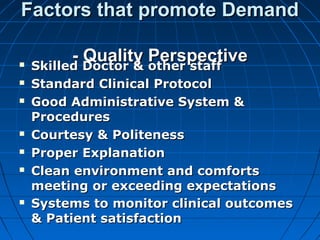 Factors that promote DemandFactors that promote Demand
- Quality Perspective- Quality Perspective Skilled Doctor & other staffSkilled Doctor & other staff
 Standard Clinical ProtocolStandard Clinical Protocol
 Good Administrative System &Good Administrative System &
ProceduresProcedures
 Courtesy & PolitenessCourtesy & Politeness
 Proper ExplanationProper Explanation
 Clean environment and comfortsClean environment and comforts
meeting or exceeding expectationsmeeting or exceeding expectations
 Systems to monitor clinical outcomesSystems to monitor clinical outcomes
& Patient satisfaction& Patient satisfaction
 