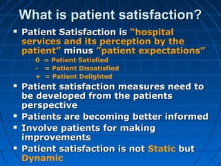 What is patient satisfaction?What is patient satisfaction?
 Patient Satisfaction isPatient Satisfaction is “hospital
services and its perception by the
patient” minusminus ”patient expectations”
0 = Patient Satisfied
- = Patient Dissatisfied
+ = Patient Delighted
 Patient satisfaction measures need toPatient satisfaction measures need to
be developed from the patientsbe developed from the patients
perspectiveperspective
 Patients are becoming better informedPatients are becoming better informed
 Involve patients for makingInvolve patients for making
improvementsimprovements
 Patient satisfaction is notPatient satisfaction is not Static butbut
Dynamic
 